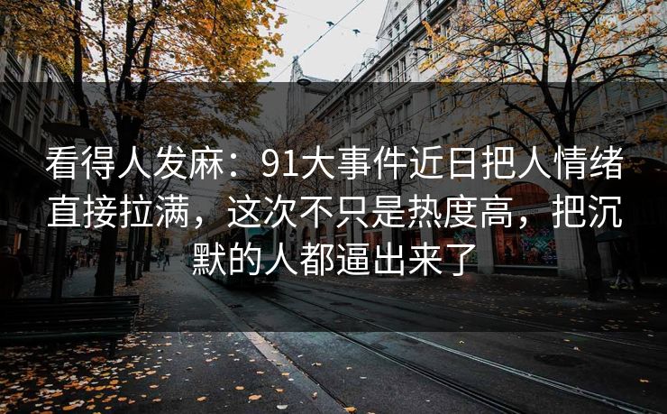 看得人发麻：91大事件近日把人情绪直接拉满，这次不只是热度高，把沉默的人都逼出来了